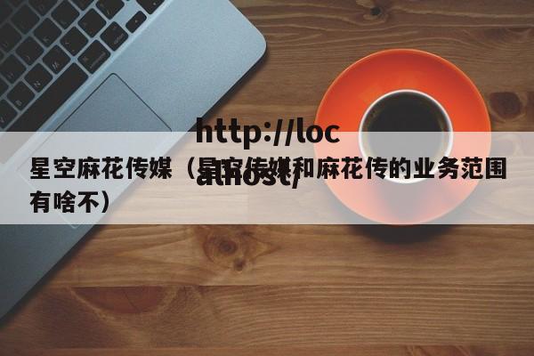 星空麻花传媒（星空传媒和麻花传的业务范围有啥不）